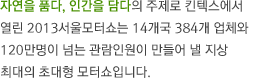 자연을 품다, 인간을 담다의 주제로 킨텍스에서 열리는 2013서울모터쇼는 13개국 331개사의 참가업체와 120만명이 넘는 관람인원이 만들어낼 지상 최대의 초대형 모터쇼입니다. 